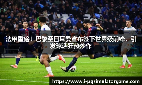 法甲重磅！巴黎圣日耳曼宣布签下世界级前锋，引发球迷狂热炒作