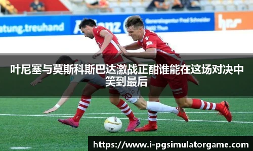 叶尼塞与莫斯科斯巴达激战正酣谁能在这场对决中笑到最后