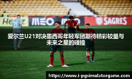 爱尔兰U21对决墨西哥年轻军团期待精彩较量与未来之星的碰撞